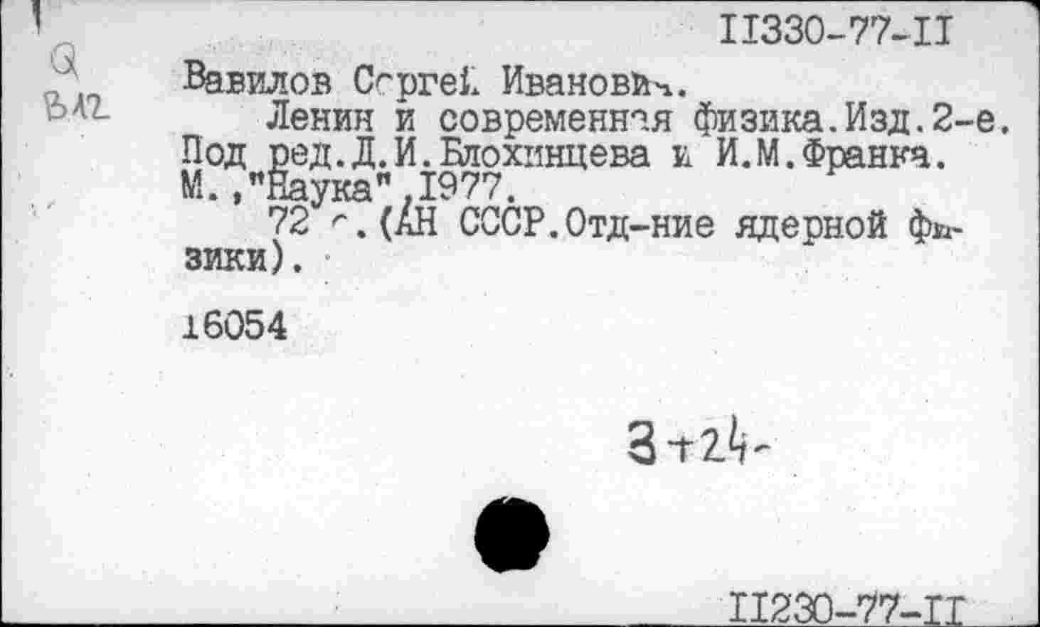 ﻿а
ЪЛТ-
11330-77-11
Вавилов Сергей Иванович.
Ленин и современная физика.Изд.2-е. Под ред.Д. И. Блохинцева и И.М.Франка. М. /Наука".1977.
72 г.(АН СССР.Отд-ние ядерной физики),
16054
Зт2<г
П230-77-ТТ